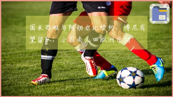 国米恐难与阿切尔比续约，博尼有望留队；小因尚无回欧洲计划